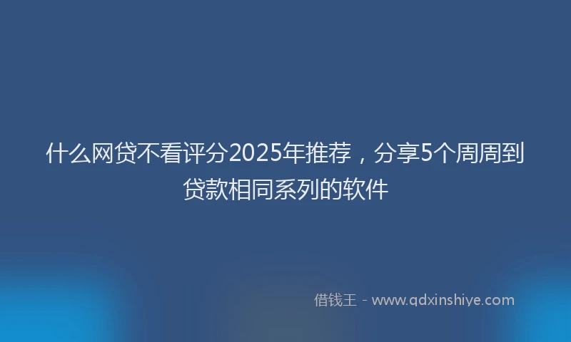 什么网贷不看评分2025年推荐，分享5个周周到贷款相同系列的软件