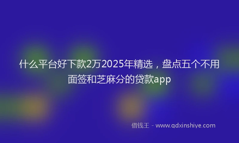 什么平台好下款2万2025年精选,盘点五个不用面签和芝麻分的贷款app