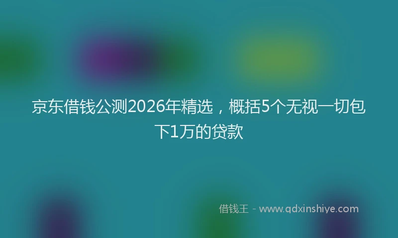 京东借钱公测2026年精选，概括5个无视一切包下1万的贷款