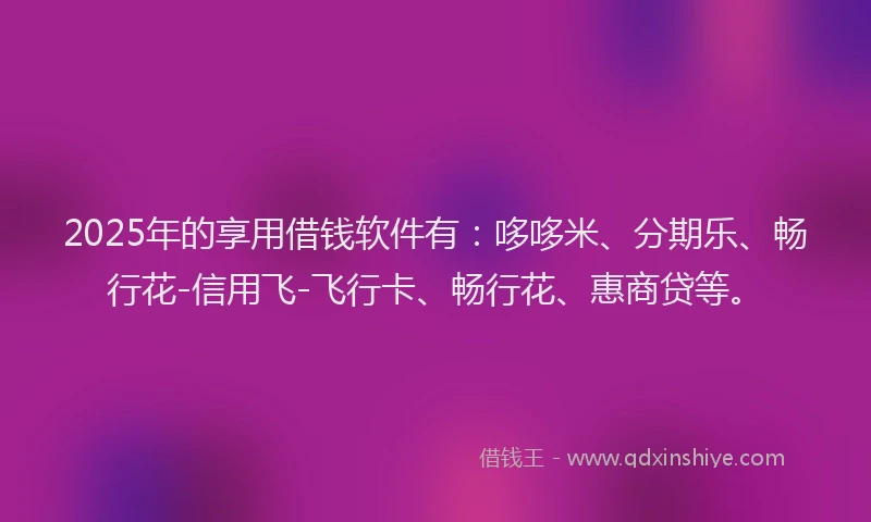 2025年的享用借钱软件有:哆哆米、分期乐、畅行花-信用飞-飞行卡、畅行花、惠商贷等。