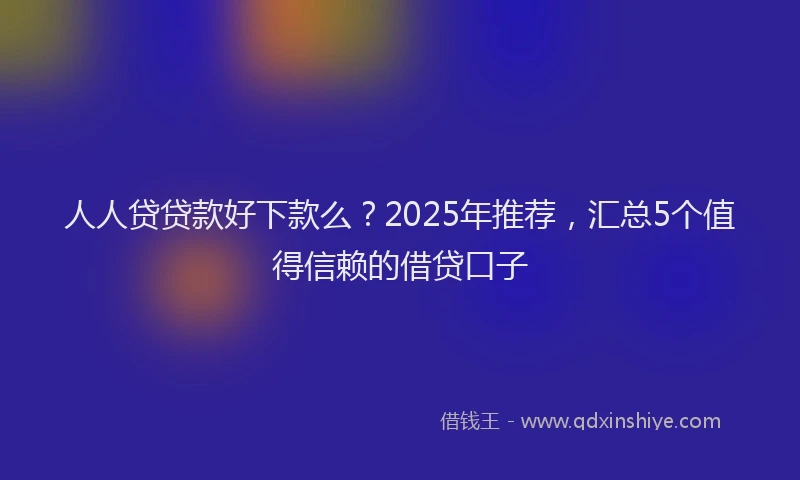 人人贷贷款好下款么？2025年推荐，汇总5个值得信赖的借贷口子