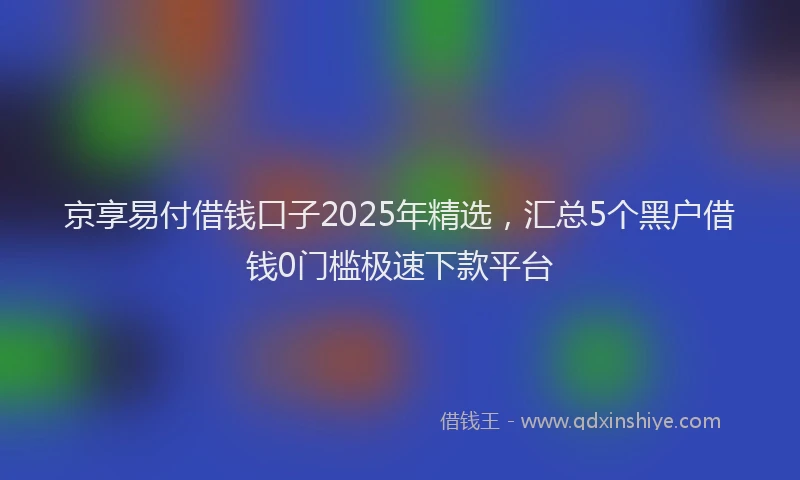 京享易付借钱口子2025年精选，汇总5个黑户借钱0门槛极速下款平台