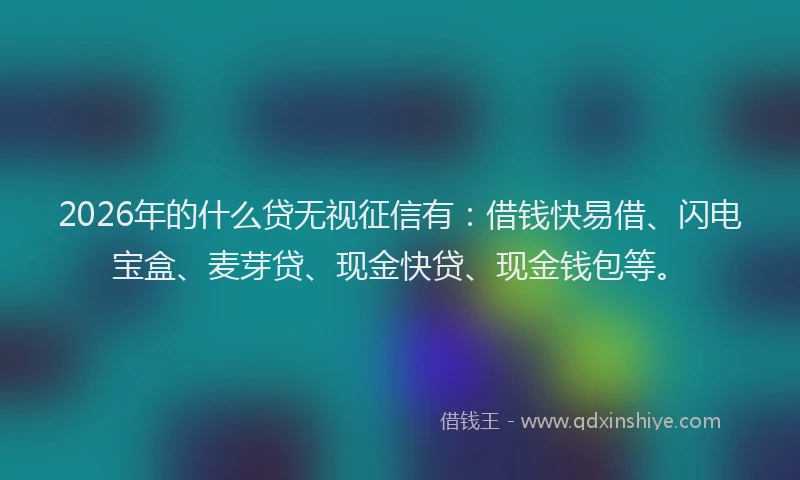 2026年的什么贷无视征信有：借钱快易借、闪电宝盒、麦芽贷、现金快贷、现金钱包等。