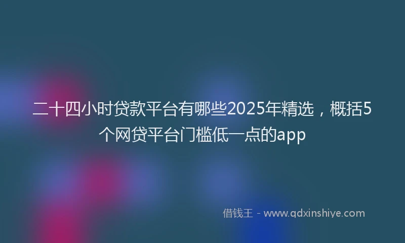 二十四小时贷款平台有哪些2025年精选，概括5个网贷平台门槛低一点的app