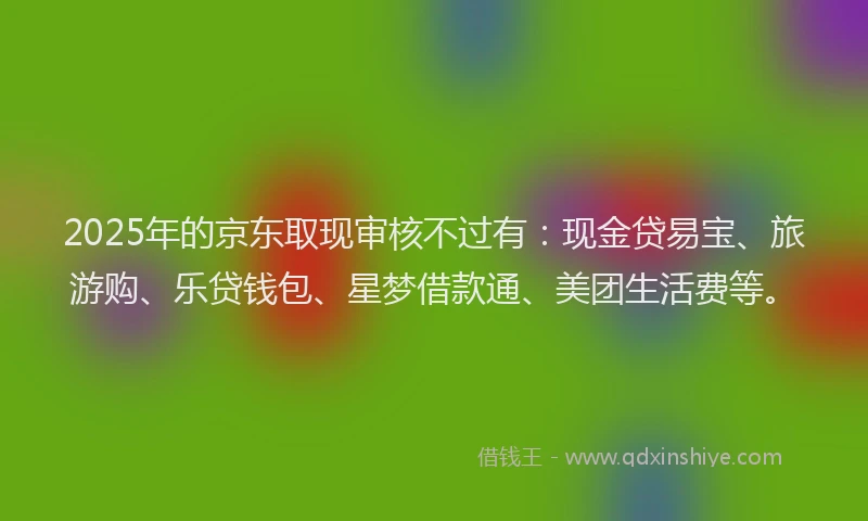 2025年的京东取现审核不过有：现金贷易宝、旅游购、乐贷钱包、星梦借款通、美团生活费等。