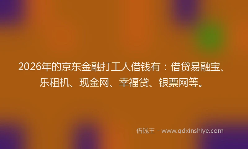 2026年的京东金融打工人借钱有：借贷易融宝、乐租机、现金网、幸福贷、银票网等。
