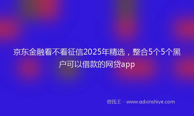 京东金融看不看征信2025年精选,整合5个5个黑户可以借款的网贷app