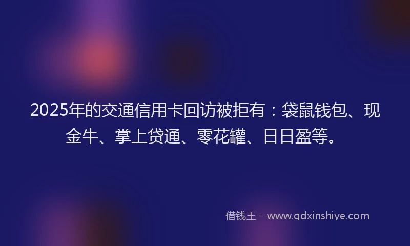 2025年的交通信用卡回访被拒有:袋鼠钱包、现金牛、掌上贷通、零花罐、日日盈等。