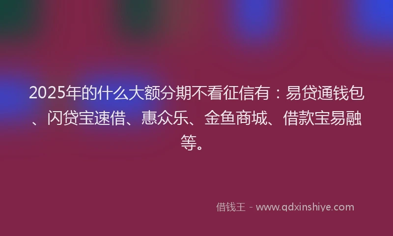 2025年的什么大额分期不看征信有:易贷通钱包、闪贷宝速借、惠众乐、金鱼商城、借款宝易融等。