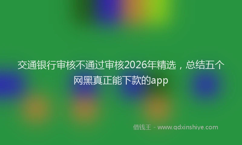 交通银行审核不通过审核2026年精选,总结五个网黑真正能下款的app