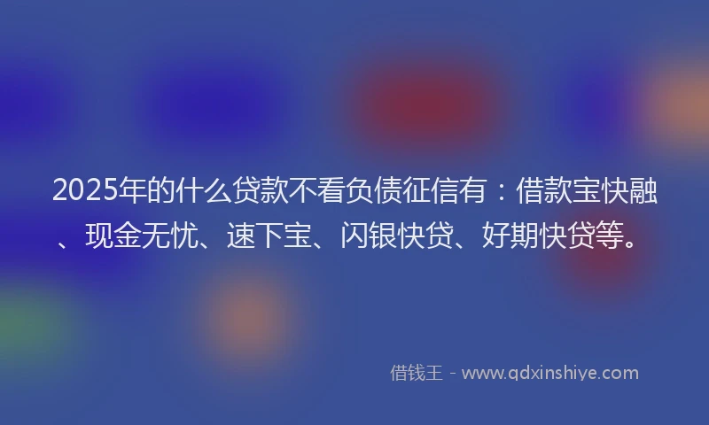 2025年的什么贷款不看负债征信有:借款宝快融、现金无忧、速下宝、闪银快贷、好期快贷等。