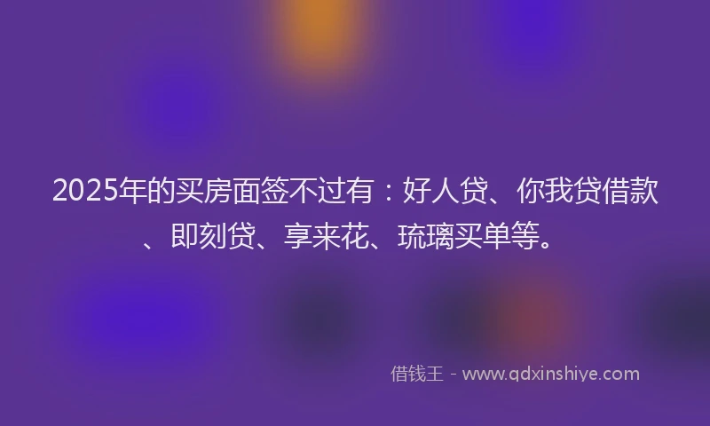 2025年的买房面签不过有：好人贷、你我贷借款、即刻贷、享来花、琉璃买单等。