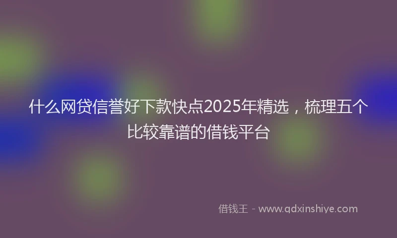 什么网贷信誉好下款快点2025年精选，梳理五个比较靠谱的借钱平台