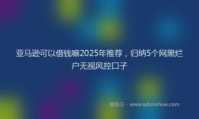 亚马逊可以借钱嘛2025年推荐，归纳5个网黑烂户无视风控口子
