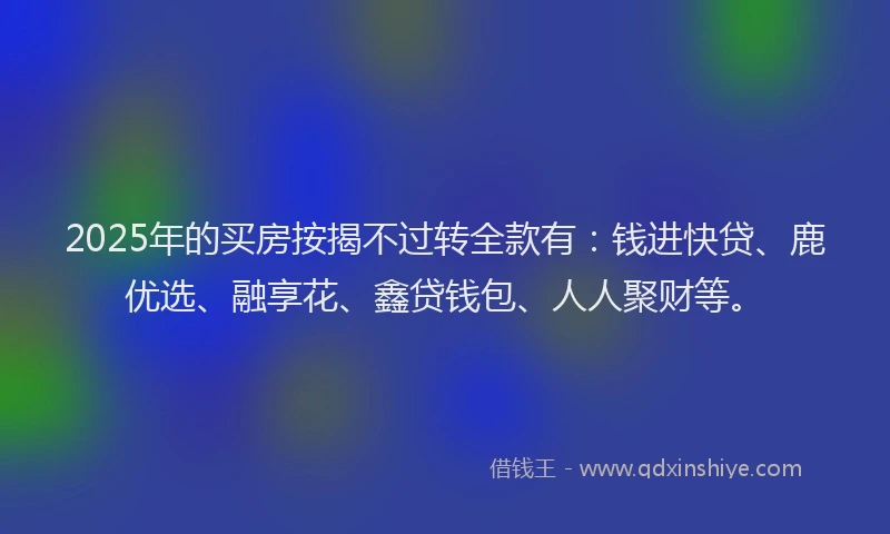 2025年的买房按揭不过转全款有：钱进快贷、鹿优选、融享花、鑫贷钱包、人人聚财等。
