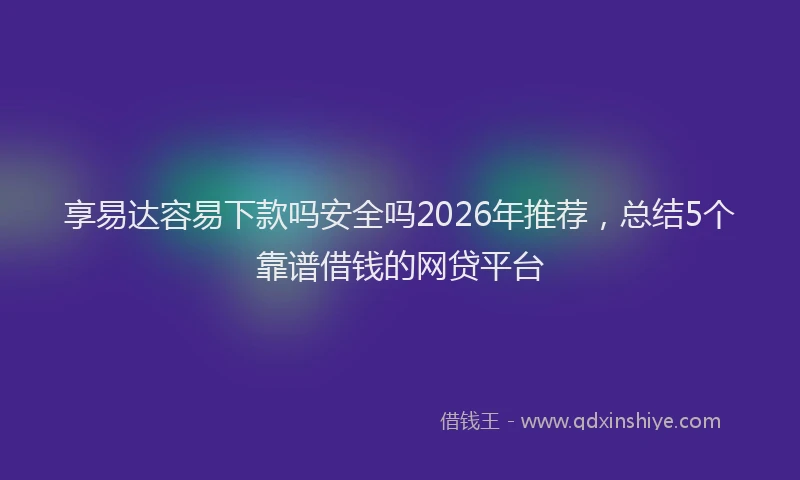 享易达容易下款吗安全吗2026年推荐，总结5个靠谱借钱的网贷平台