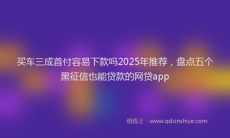 买车三成首付容易下款吗2025年推荐，盘点五个黑征信也能贷款的网贷app