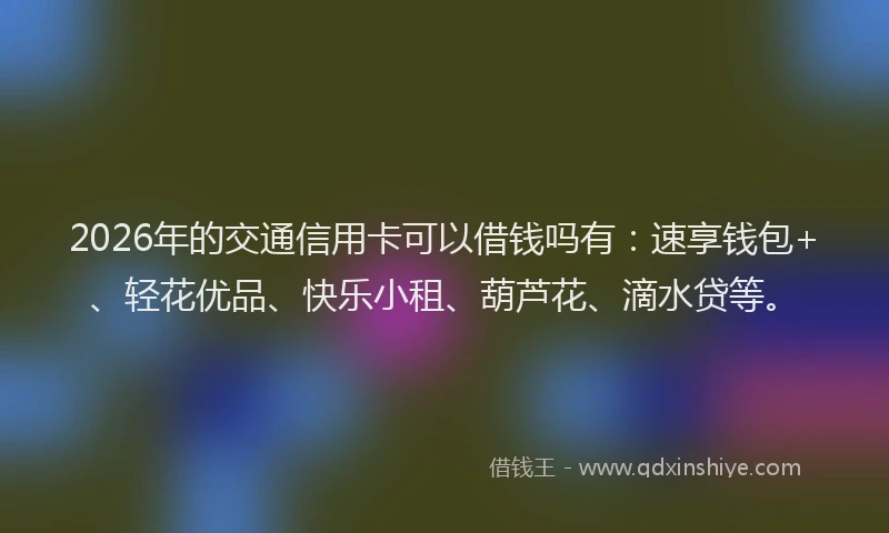 2026年的交通信用卡可以借钱吗有:速享钱包+、轻花优品、快乐小租、葫芦花、滴水贷等。