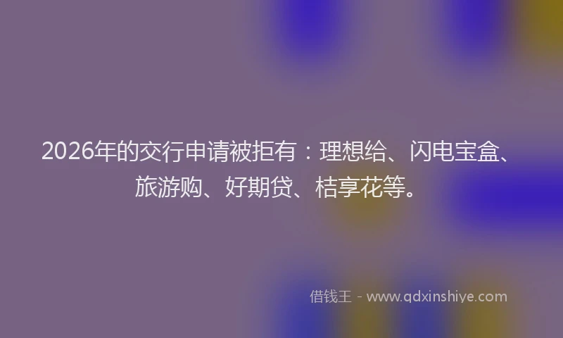 2026年的交行申请被拒有：理想给、闪电宝盒、旅游购、好期贷、桔享花等。