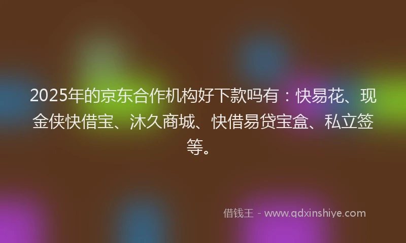 2025年的京东合作机构好下款吗有：快易花、现金侠快借宝、沐久商城、快借易贷宝盒、私立签等。