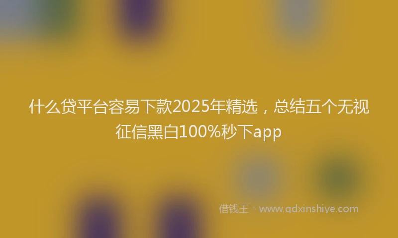 什么贷平台容易下款2025年精选，总结五个无视征信黑白100%秒下app
