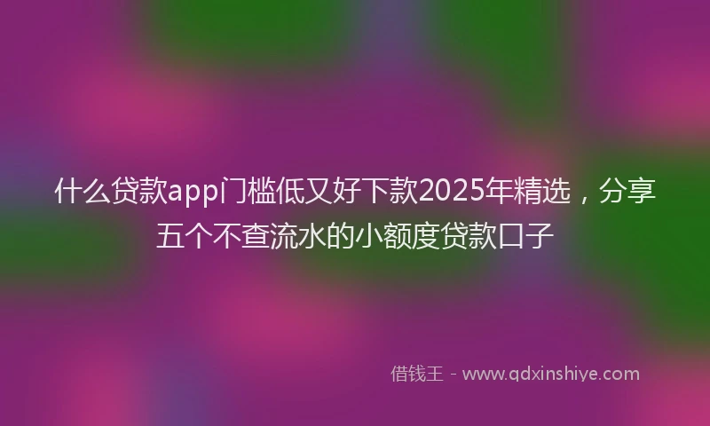 什么贷款app门槛低又好下款2025年精选,分享五个不查流水的小额度贷款口子