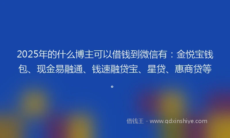 2025年的什么博主可以借钱到微信有:金悦宝钱包、现金易融通、钱速融贷宝、星贷、惠商贷等。