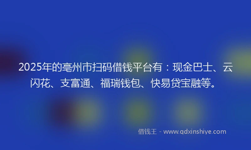 2025年的亳州市扫码借钱平台有：现金巴士、云闪花、支富通、福瑞钱包、快易贷宝融等。