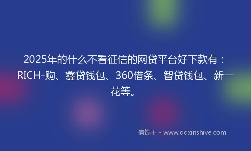 2025年的什么不看征信的网贷平台好下款有：RICH-购、鑫贷钱包、360借条、智贷钱包、新一花等。