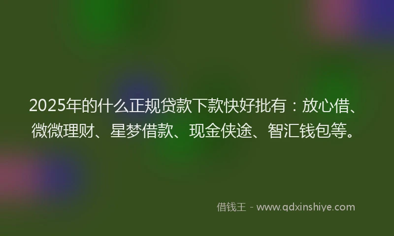 2025年的什么正规贷款下款快好批有：放心借、微微理财、星梦借款、现金侠途、智汇钱包等。