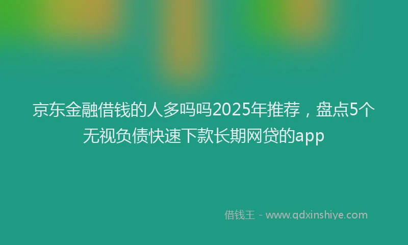 京东金融借钱的人多吗吗2025年推荐，盘点5个无视负债快速下款长期网贷的app