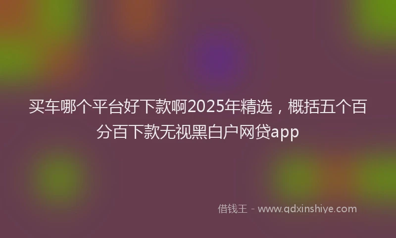 买车哪个平台好下款啊2025年精选，概括五个百分百下款无视黑白户网贷app