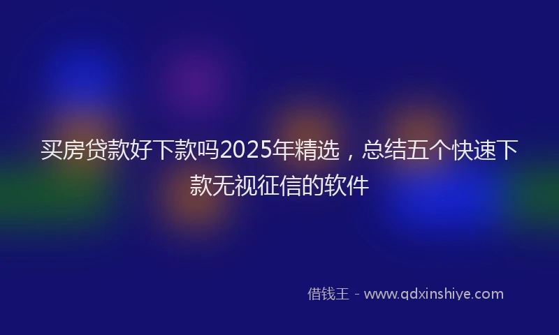 买房贷款好下款吗2025年精选，总结五个快速下款无视征信的软件
