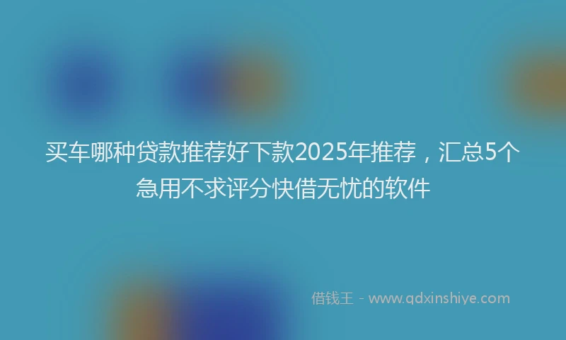 买车哪种贷款推荐好下款2025年推荐，汇总5个急用不求评分快借无忧的软件