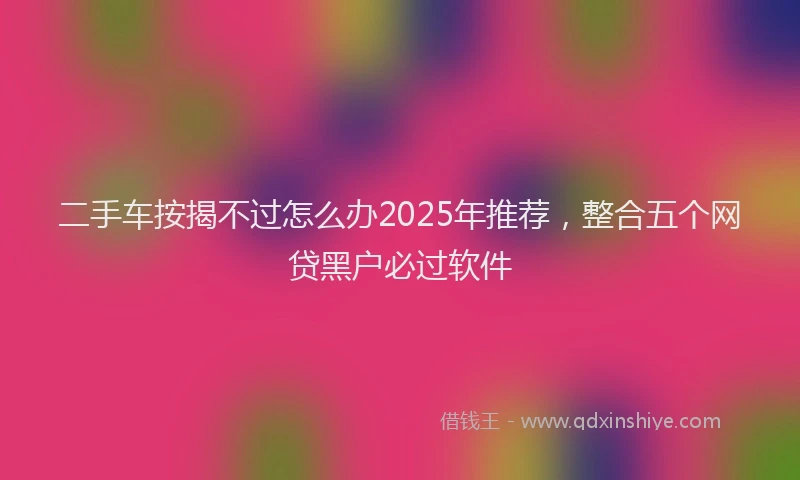 二手车按揭不过怎么办2025年推荐,整合五个网贷黑户必过软件