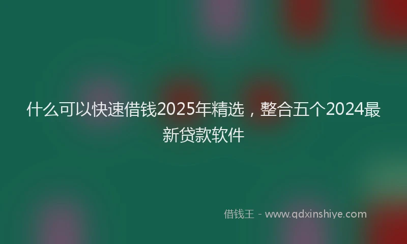 什么可以快速借钱2025年精选,整合五个2024最新贷款软件