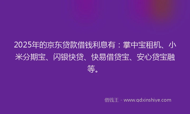 2025年的京东贷款借钱利息有：掌中宝租机、小米分期宝、闪银快贷、快易借贷宝、安心贷宝融等。