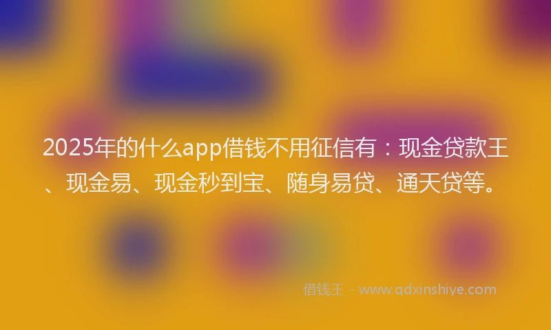 2025年的什么app借钱不用征信有:现金贷款王、现金易、现金秒到宝、随身易贷、通天贷等。