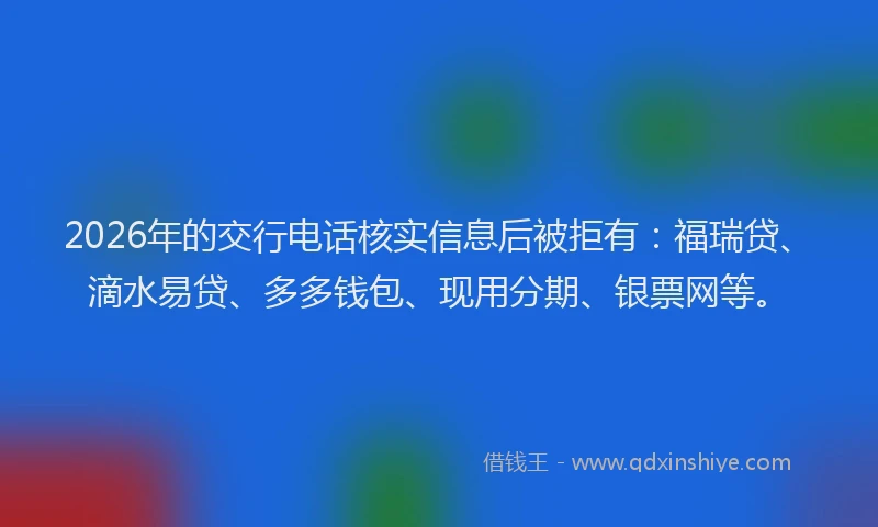 2026年的交行电话核实信息后被拒有：福瑞贷、滴水易贷、多多钱包、现用分期、银票网等。