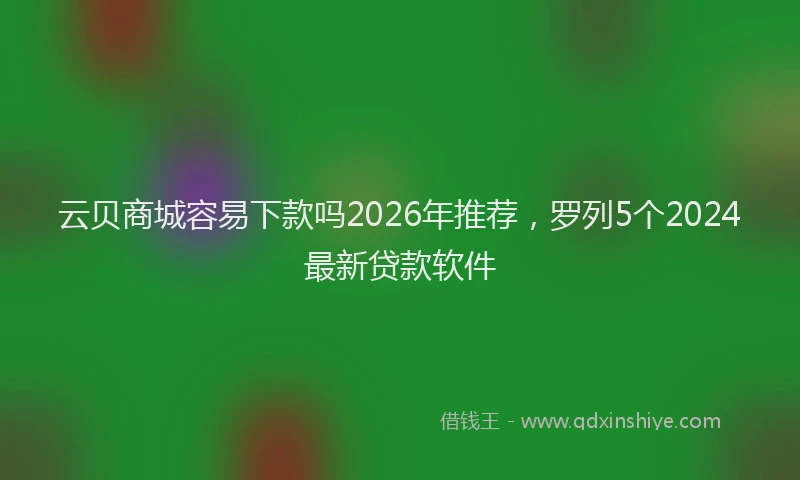 云贝商城容易下款吗2026年推荐，罗列5个2024最新贷款软件