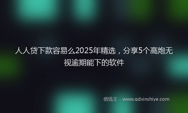 人人贷下款容易么2025年精选，分享5个高炮无视逾期能下的软件