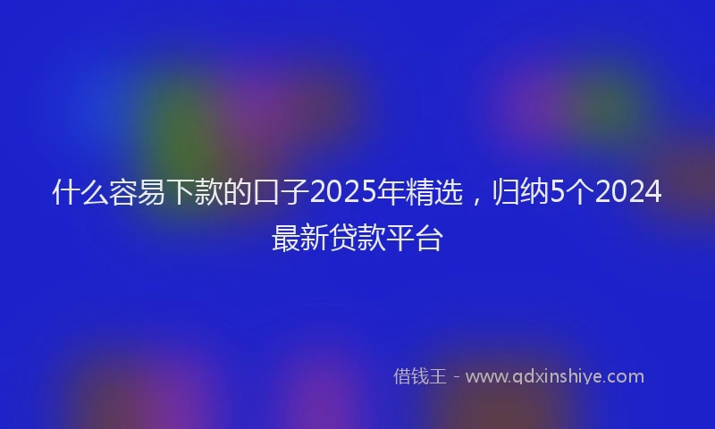 什么容易下款的口子2025年精选，归纳5个2024最新贷款平台