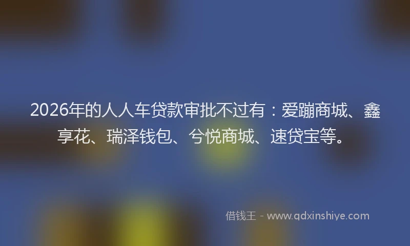 2026年的人人车贷款审批不过有：爱蹦商城、鑫享花、瑞泽钱包、兮悦商城、速贷宝等。
