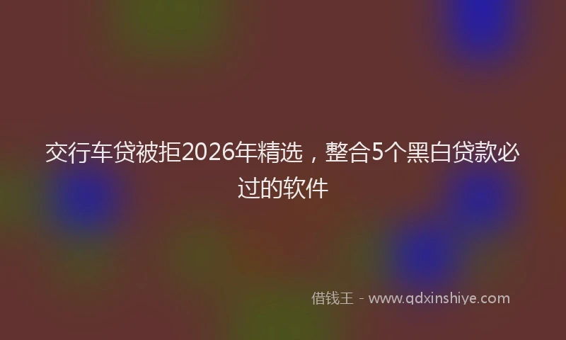交行车贷被拒2026年精选，整合5个黑白贷款必过的软件