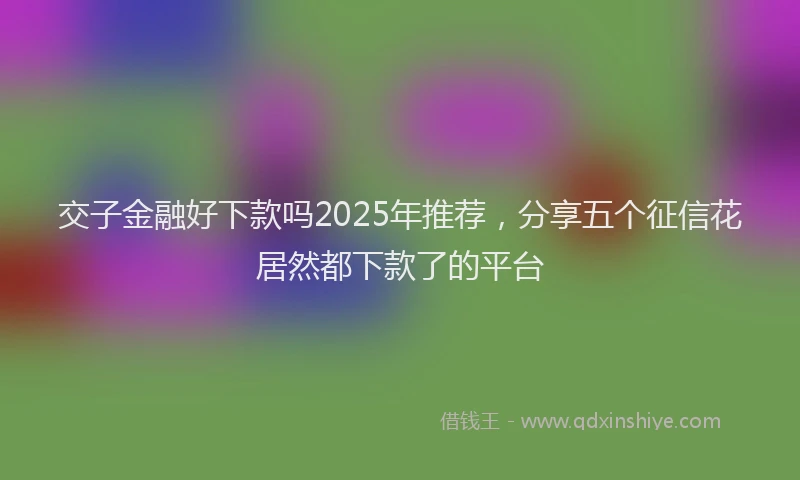 交子金融好下款吗2025年推荐，分享五个征信花居然都下款了的平台