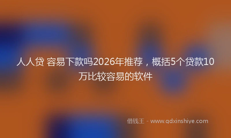 人人贷 容易下款吗2026年推荐，概括5个贷款10万比较容易的软件