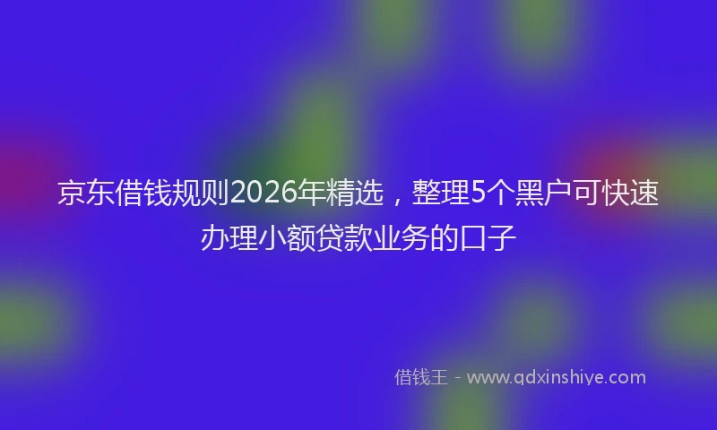 京东借钱规则2026年精选，整理5个黑户可快速办理小额贷款业务的口子