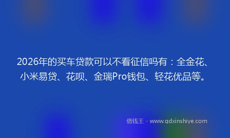 2026年的买车贷款可以不看征信吗有：全金花、小米易贷、花呗、金瑞Pro钱包、轻花优品等。