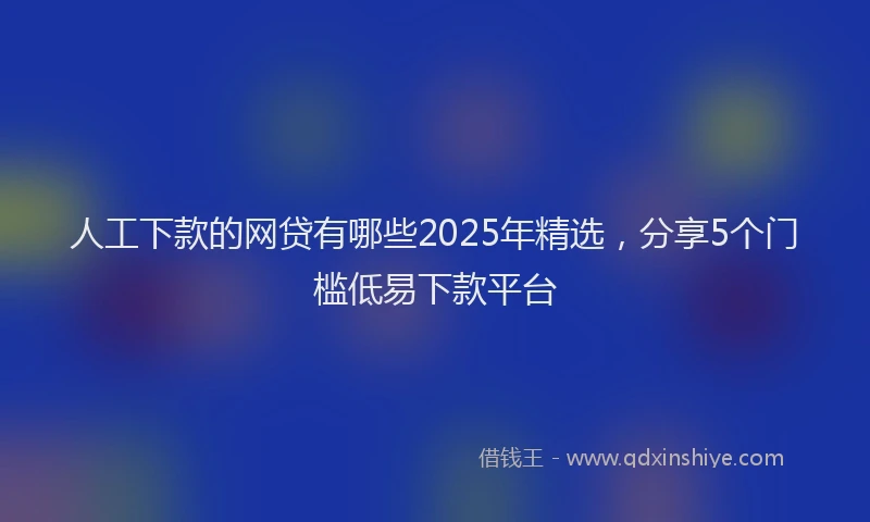 人工下款的网贷有哪些2025年精选，分享5个门槛低易下款平台