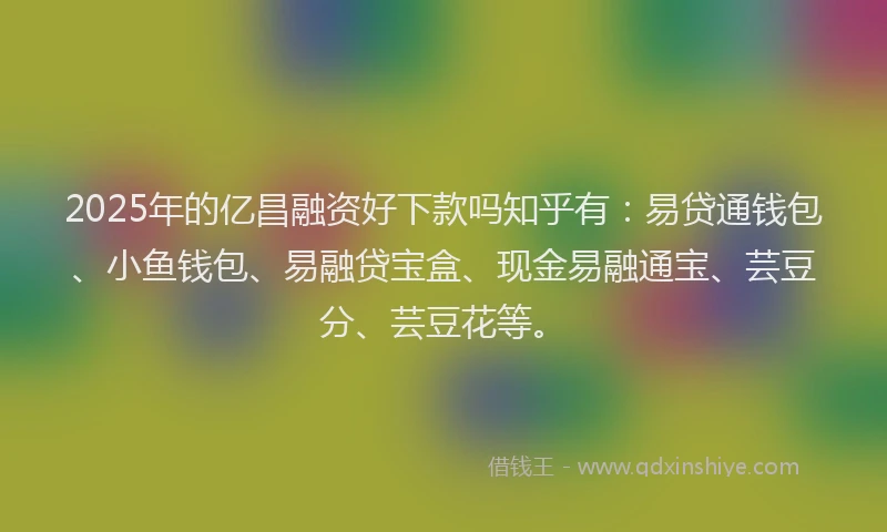 2025年的亿昌融资好下款吗知乎有:易贷通钱包、小鱼钱包、易融贷宝盒、现金易融通宝、芸豆分、芸豆花等。